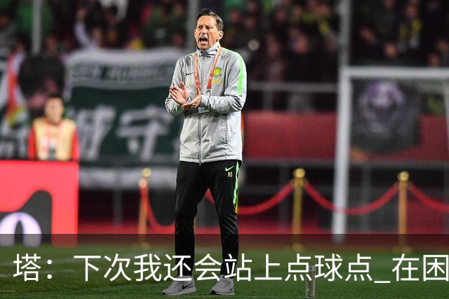 塔：下次我还会站上点球点 在困难的时刻承担责任很重要