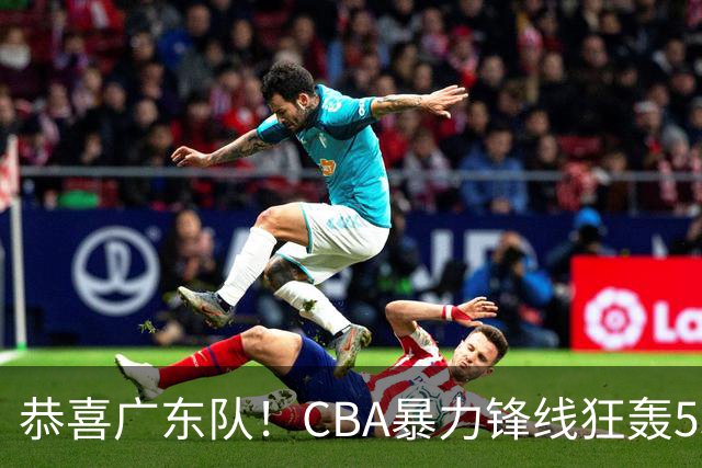 恭喜广东队！CBA暴力锋线狂轰53分，或被朱芳雨重金挖走？